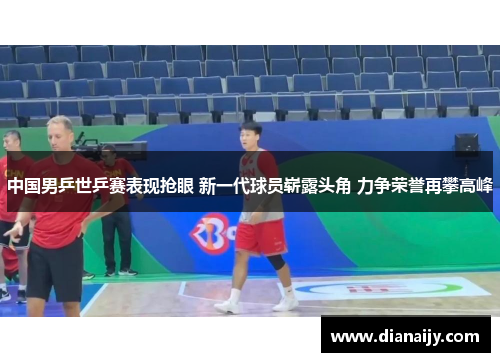 中国男乒世乒赛表现抢眼 新一代球员崭露头角 力争荣誉再攀高峰