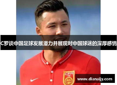 C罗谈中国足球发展潜力并展现对中国球迷的深厚感情