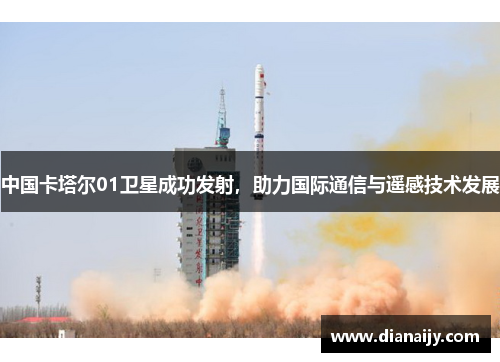 中国卡塔尔01卫星成功发射，助力国际通信与遥感技术发展