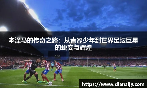 本泽马的传奇之路：从青涩少年到世界足坛巨星的蜕变与辉煌