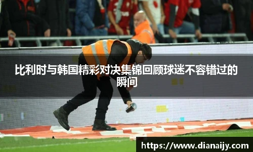 比利时与韩国精彩对决集锦回顾球迷不容错过的瞬间